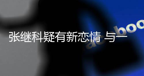 恋情张继子频科疑有新 与一女繁约会